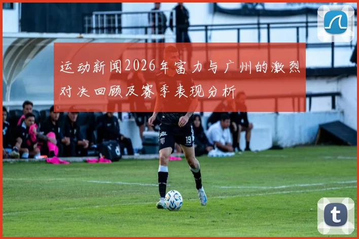 运动新闻2026年富力与广州的激烈对决回顾及赛季表现分析