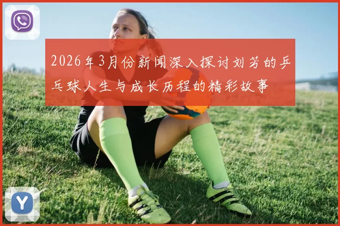 2026年3月份新闻深入探讨刘芳的乒乓球人生与成长历程的精彩故事