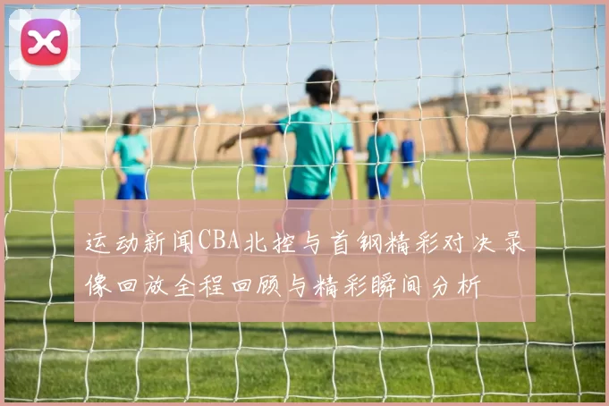 运动新闻CBA北控与首钢精彩对决录像回放全程回顾与精彩瞬间分析