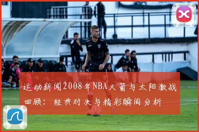 运动新闻2008年NBA火箭与太阳激战回顾：经典对决与精彩瞬间分析